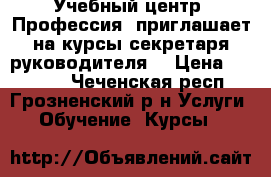 Учебный центр «Профессия» приглашает на курсы секретаря руководителя! › Цена ­ 13 000 - Чеченская респ., Грозненский р-н Услуги » Обучение. Курсы   